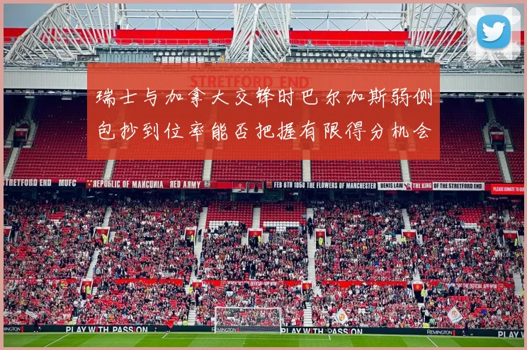 瑞士与加拿大交锋时巴尔加斯弱侧包抄到位率能否把握有限得分机会