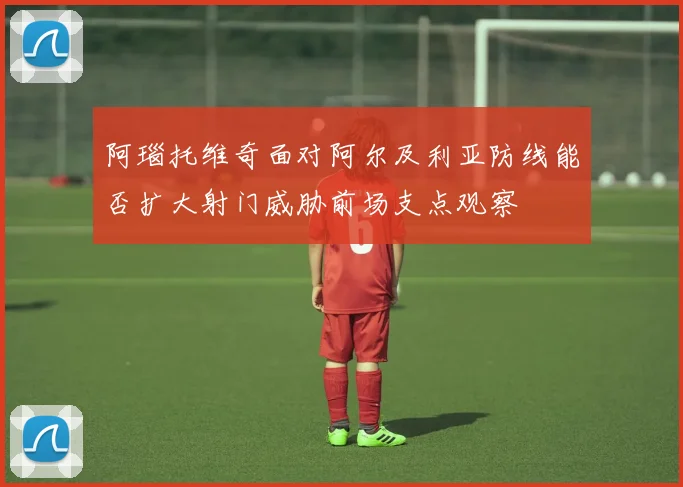 阿瑙托维奇面对阿尔及利亚防线能否扩大射门威胁前场支点观察