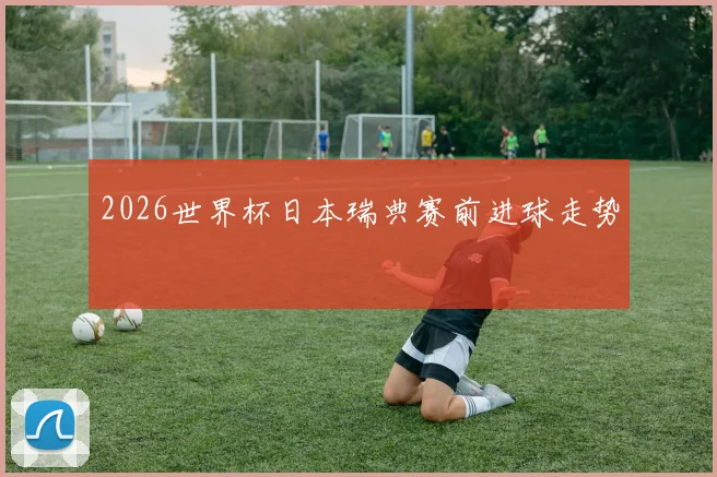 2026世界杯日本瑞典赛前进球走势