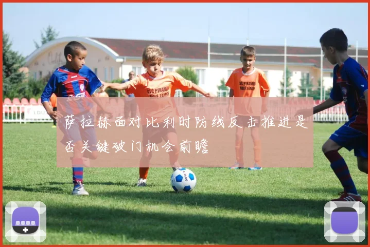 萨拉赫面对比利时防线反击推进是否关键破门机会前瞻