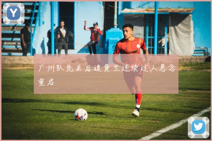 广州队先丢后追费兰连续过人悬念重启