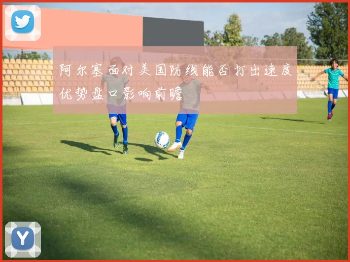 阿尔塞面对美国防线能否打出速度优势盘口影响前瞻
