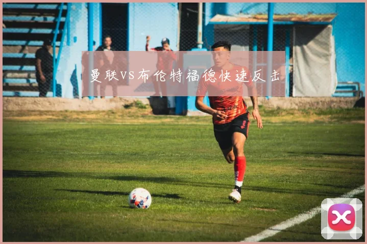 曼联vs布伦特福德快速反击