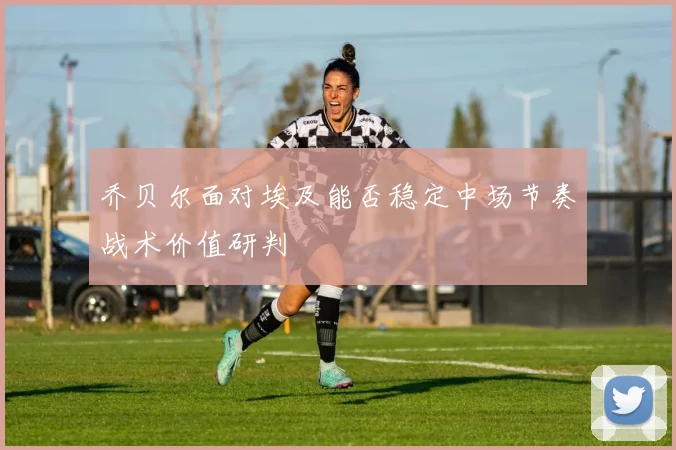 乔贝尔面对埃及能否稳定中场节奏战术价值研判
