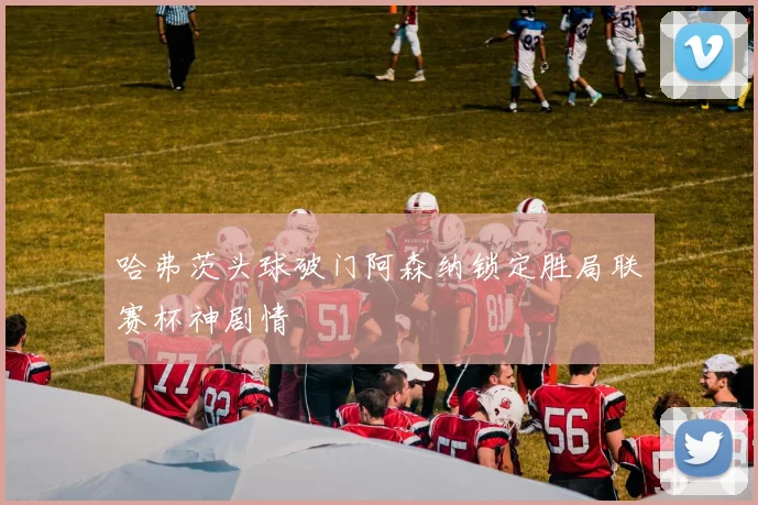 哈弗茨头球破门阿森纳锁定胜局联赛杯神剧情
