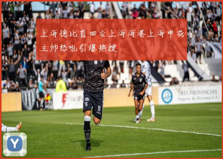 上海德比首回合上海海港上海申花主帅怒吼引爆热搜
