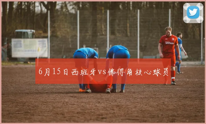 6月15日西班牙vs佛得角核心球员