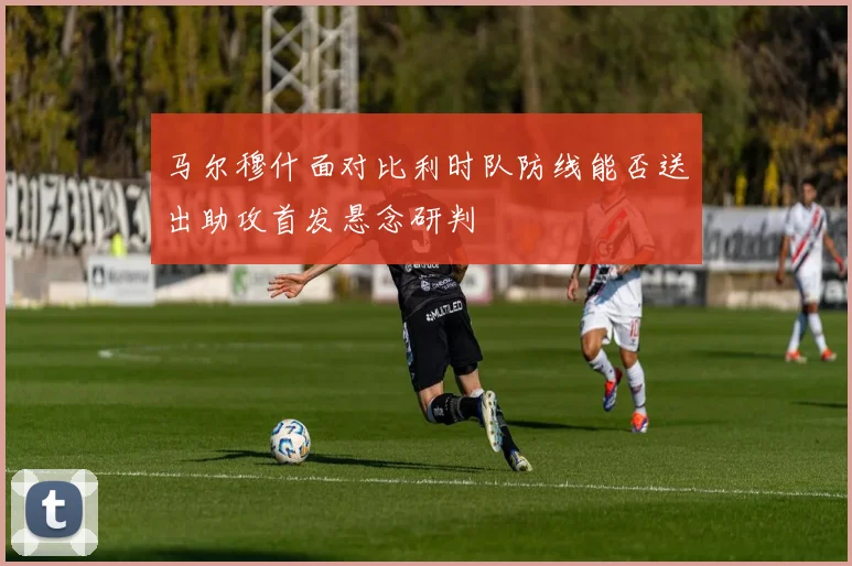 马尔穆什面对比利时队防线能否送出助攻首发悬念研判