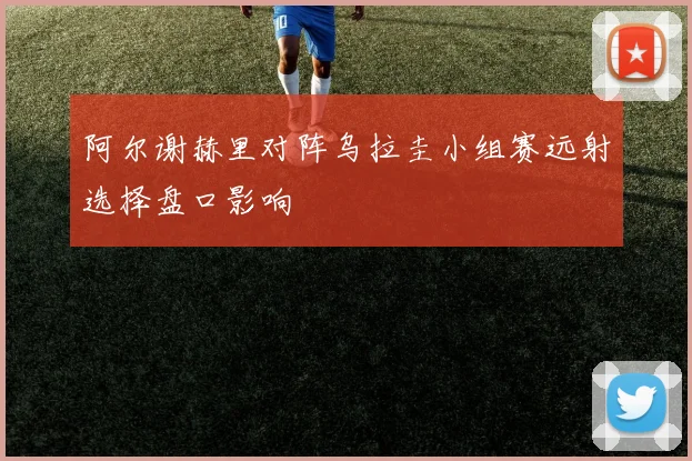 阿尔谢赫里对阵乌拉圭小组赛远射选择盘口影响