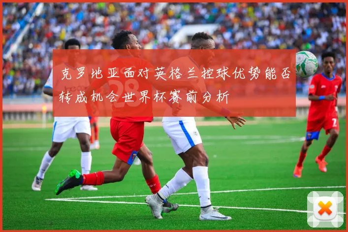 克罗地亚面对英格兰控球优势能否转成机会世界杯赛前分析