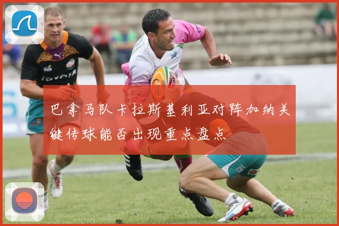 巴拿马队卡拉斯基利亚对阵加纳关键传球能否出现重点盘点