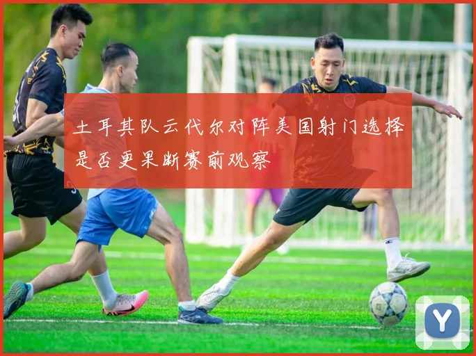 土耳其队云代尔对阵美国射门选择是否更果断赛前观察