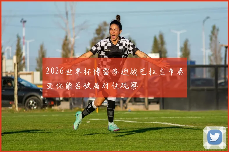2026世界杯博雷洛迎战巴拉圭节奏变化能否破局对位观察