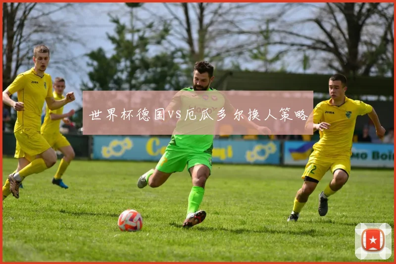 世界杯德国vs厄瓜多尔换人策略