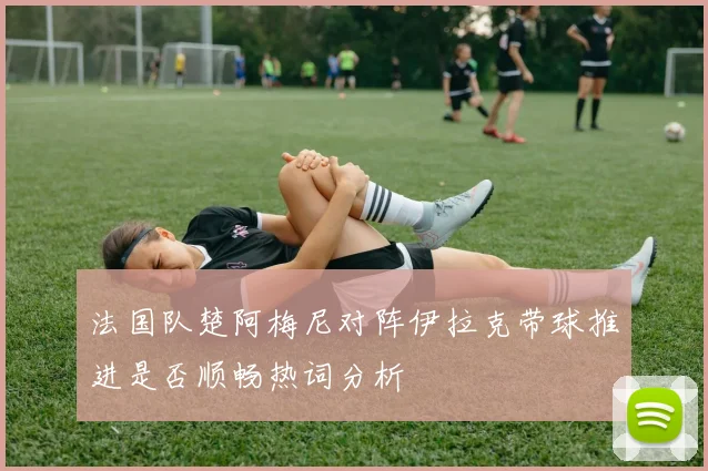 法国队楚阿梅尼对阵伊拉克带球推进是否顺畅热词分析