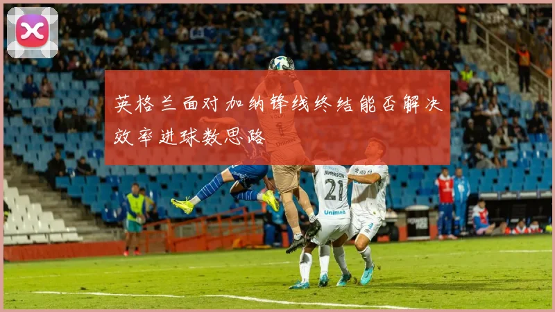 英格兰面对加纳锋线终结能否解决效率进球数思路