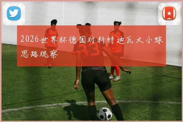 2026世界杯德国对科特迪瓦大小球思路观察