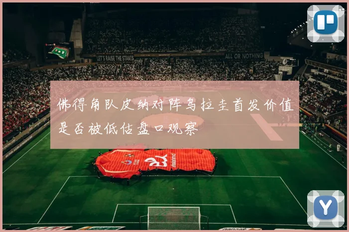 佛得角队皮纳对阵乌拉圭首发价值是否被低估盘口观察