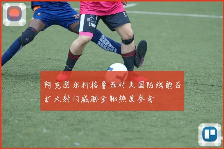 阿克图尔科格鲁面对美国防线能否扩大射门威胁金靴热度参考