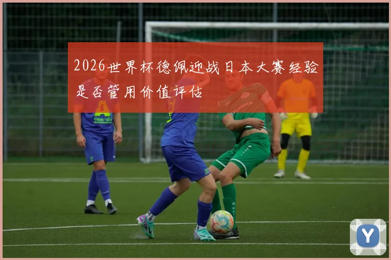 2026世界杯德佩迎战日本大赛经验是否管用价值评估