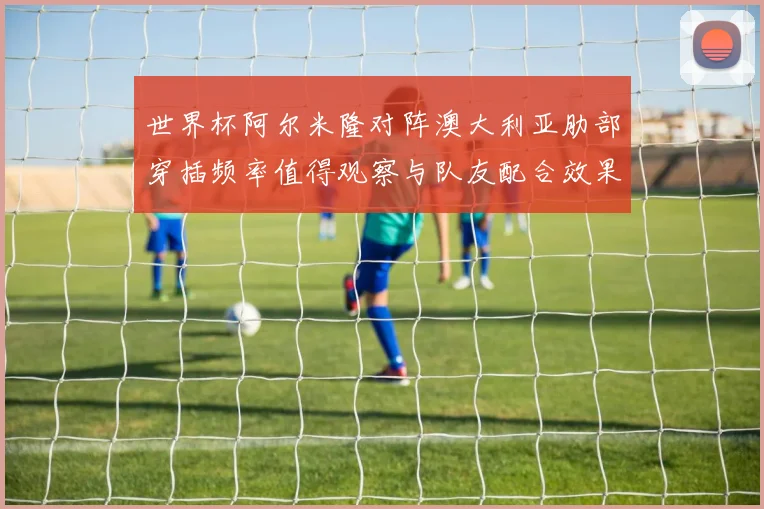 世界杯阿尔米隆对阵澳大利亚肋部穿插频率值得观察与队友配合效果