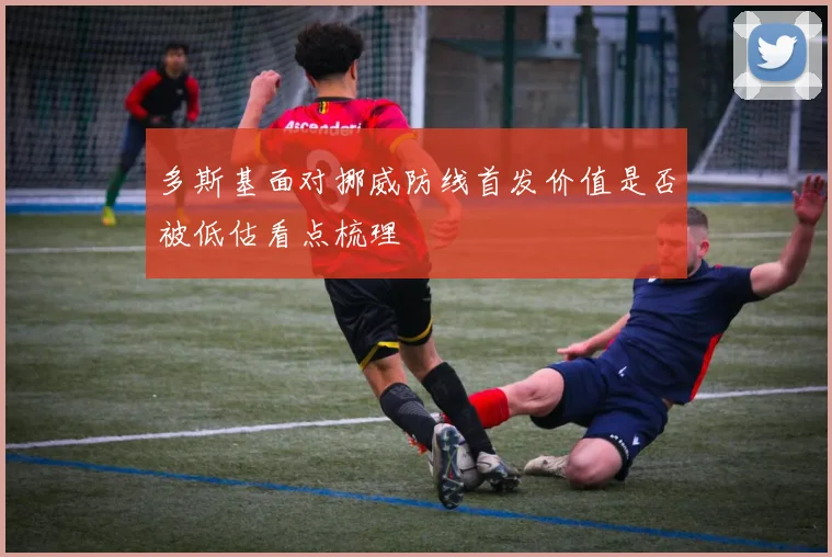 多斯基面对挪威防线首发价值是否被低估看点梳理