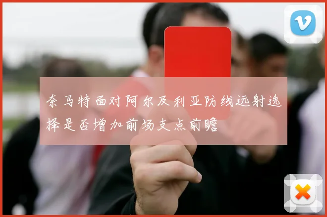 奈马特面对阿尔及利亚防线远射选择是否增加前场支点前瞻
