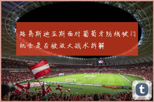 路易斯迪亚斯面对葡萄牙防线破门机会是否被放大战术拆解