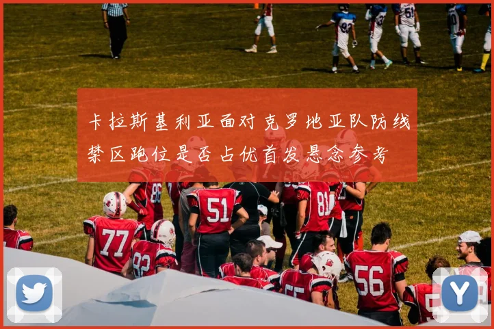 卡拉斯基利亚面对克罗地亚队防线禁区跑位是否占优首发悬念参考