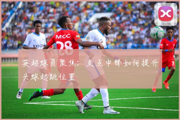 英超球员聚焦:支点中锋如何提升头球起跳位置