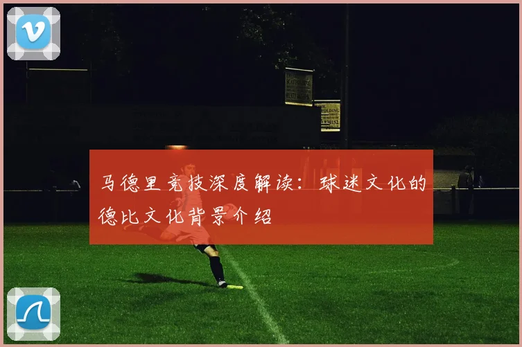 马德里竞技深度解读：球迷文化的德比文化背景介绍