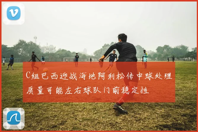 C组巴西迎战海地阿利松传中球处理质量可能左右球队门前稳定性