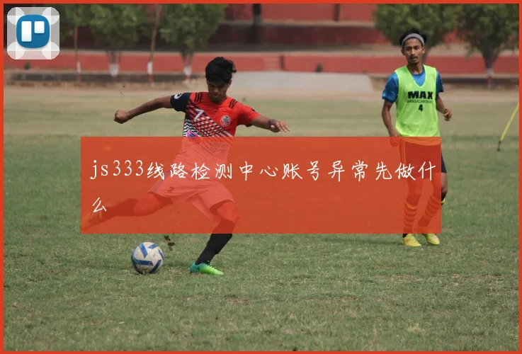 js333线路检测中心账号异常先做什么