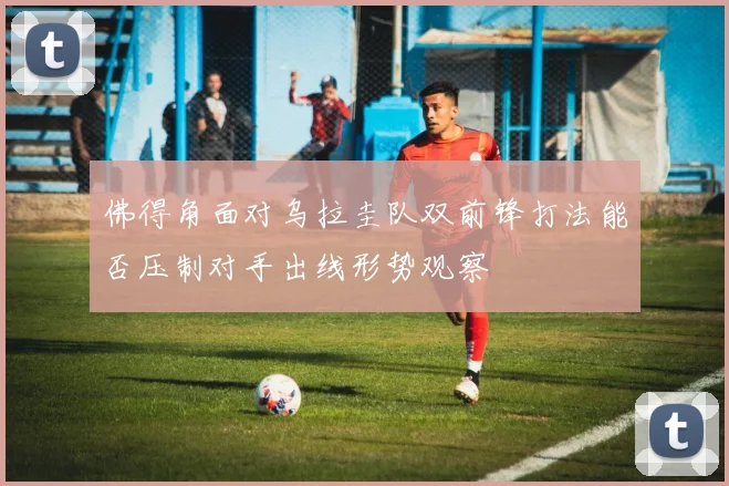 佛得角面对乌拉圭队双前锋打法能否压制对手出线形势观察