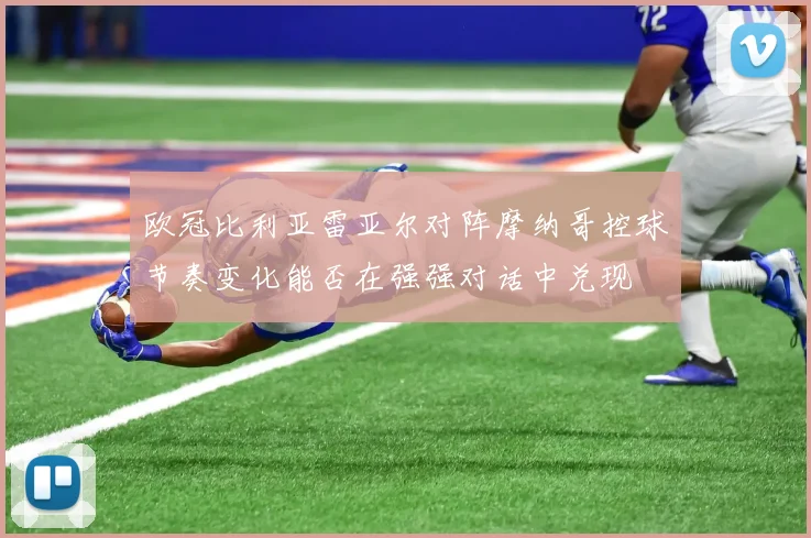 欧冠比利亚雷亚尔对阵摩纳哥控球节奏变化能否在强强对话中兑现