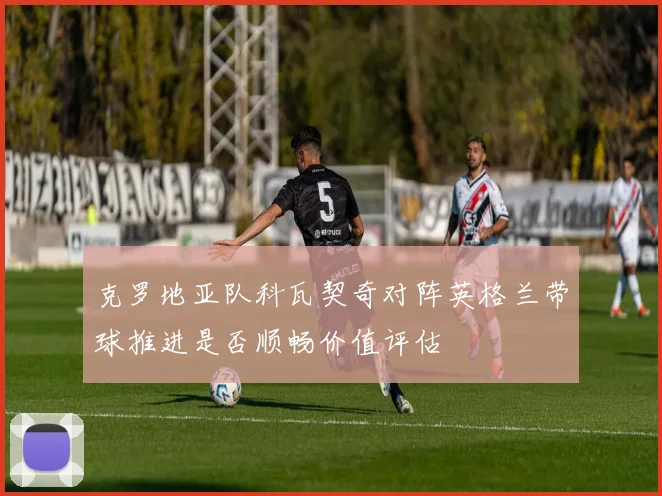 克罗地亚队科瓦契奇对阵英格兰带球推进是否顺畅价值评估