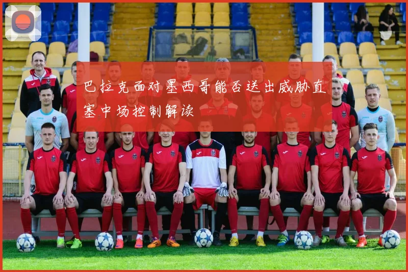 巴拉克面对墨西哥能否送出威胁直塞中场控制解读