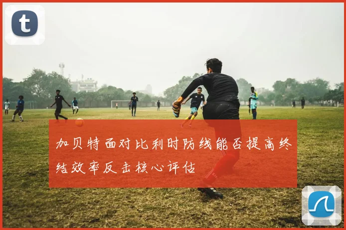 加贝特面对比利时防线能否提高终结效率反击核心评估