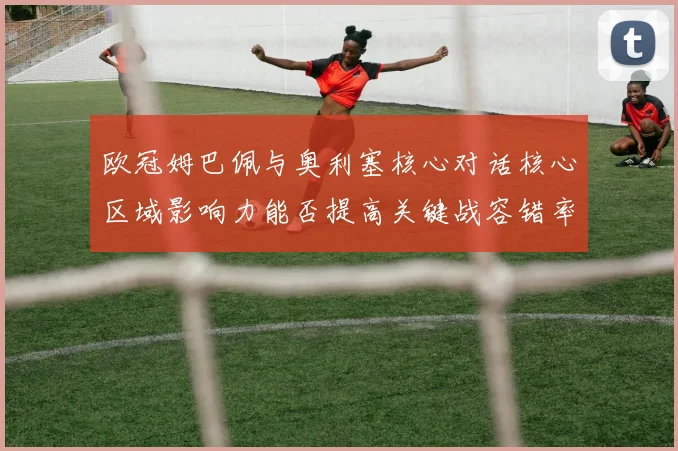 欧冠姆巴佩与奥利塞核心对话核心区域影响力能否提高关键战容错率