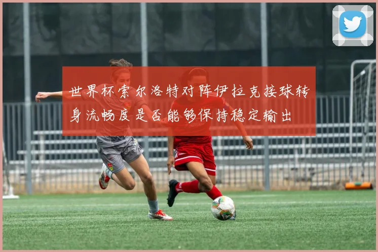 世界杯索尔洛特对阵伊拉克接球转身流畅度是否能够保持稳定输出