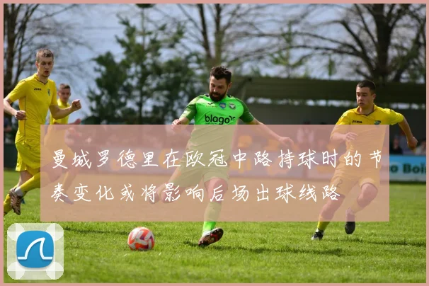 曼城罗德里在欧冠中路持球时的节奏变化或将影响后场出球线路