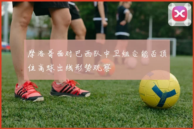 摩洛哥面对巴西队中卫组合能否顶住高球出线形势观察